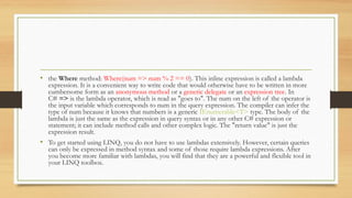 • the Where method: Where(num => num % 2 == 0). This inline expression is called a lambda
  expression. It is a convenient way to write code that would otherwise have to be written in more
  cumbersome form as an anonymous method or a generic delegate or an expression tree. In
  C# => is the lambda operator, which is read as "goes to". The num on the left of the operator is
  the input variable which corresponds to num in the query expression. The compiler can infer the
  type of num because it knows that numbers is a generic IEnumerable<T> type. The body of the
  lambda is just the same as the expression in query syntax or in any other C# expression or
  statement; it can include method calls and other complex logic. The "return value" is just the
  expression result.
• To get started using LINQ, you do not have to use lambdas extensively. However, certain queries
  can only be expressed in method syntax and some of those require lambda expressions. After
  you become more familiar with lambdas, you will find that they are a powerful and flexible tool in
  your LINQ toolbox.
 