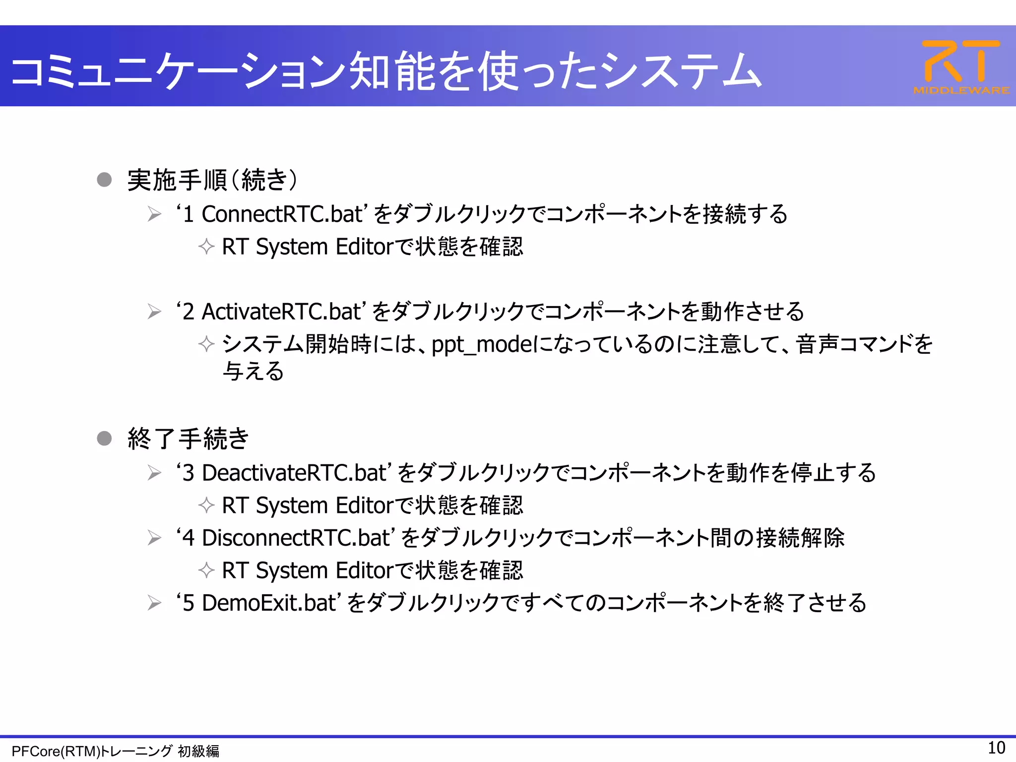 コミュニケーション知能を使ったシステム

         実施手順（続き）
              ‘1 ConnectRTC.bat’をダブルクリックでコンポーネントを接続する
                  RT System Editorで状態を確認

              ‘2 ActivateRTC.bat’をダブルクリックでコンポーネントを動作させる
                  システム開始時には、ppt_modeになっているのに注意して、音声コマンドを
                    与える


         終了手続き
              ‘3 DeactivateRTC.bat’をダブルクリックでコンポーネントを動作を停止する
                  RT System Editorで状態を確認
              ‘4 DisconnectRTC.bat’をダブルクリックでコンポーネント間の接続解除
                  RT System Editorで状態を確認
              ‘5 DemoExit.bat’をダブルクリックですべてのコンポーネントを終了させる




PFCore(RTM)トレーニング 初級編                                          10
 