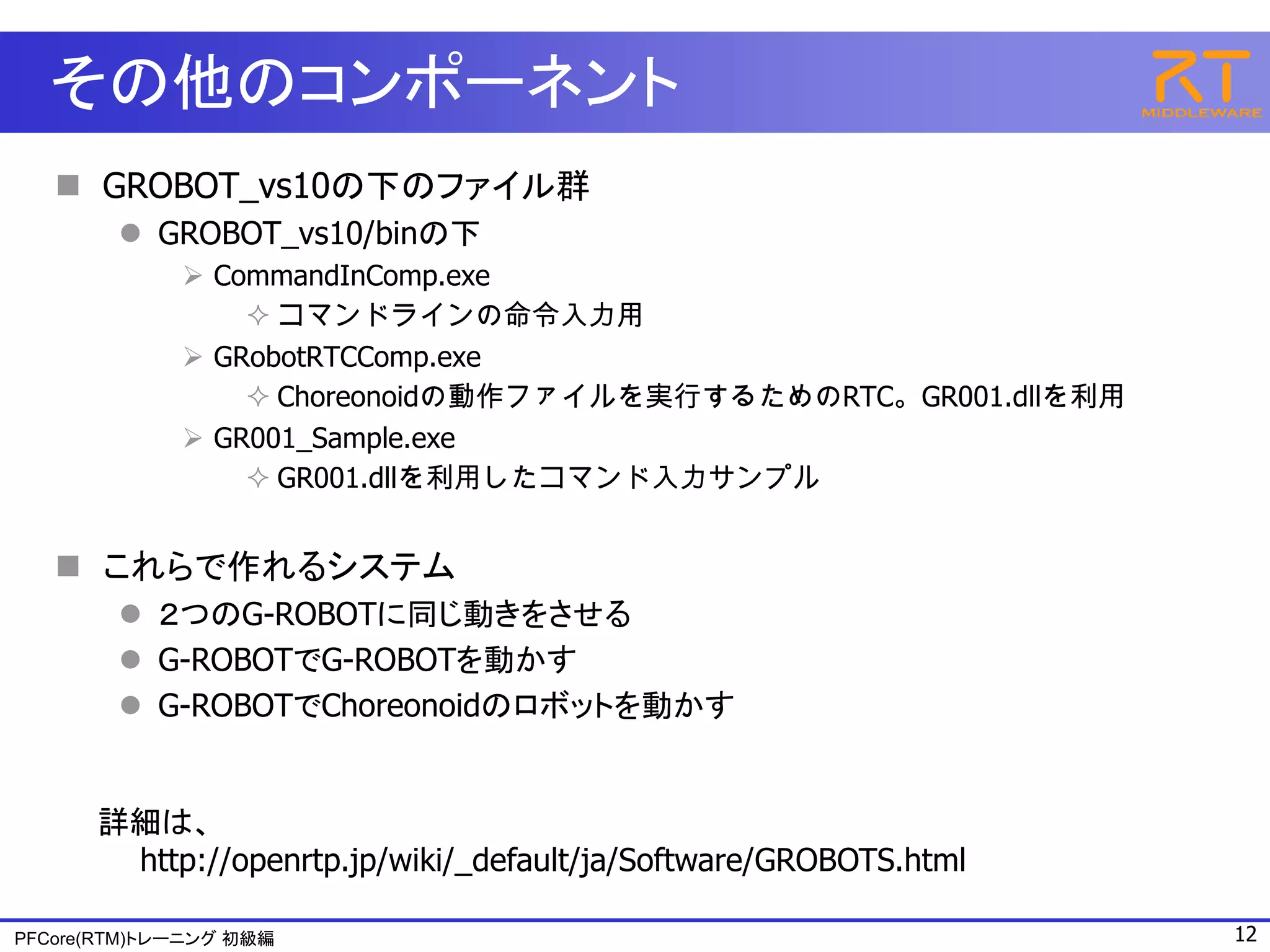 その他のコンポーネント
    GROBOT_vs10の下のファイル群
         GROBOT_vs10/binの下
              CommandInComp.exe
                  コマンドラインの命令入力用
              GRobotRTCComp.exe
                  Choreonoidの動作ファイルを実行するためのRTC。GR001.dllを利用
              GR001_Sample.exe
                  GR001.dllを利用したコマンド入力サンプル


    これらで作れるシステム
         ２つのG-ROBOTに同じ動きをさせる
         G-ROBOTでG-ROBOTを動かす
         G-ROBOTでChoreonoidのロボットを動かす


      詳細は、
       http://openrtp.jp/wiki/_default/ja/Software/GROBOTS.html

PFCore(RTM)トレーニング 初級編                                             12
 