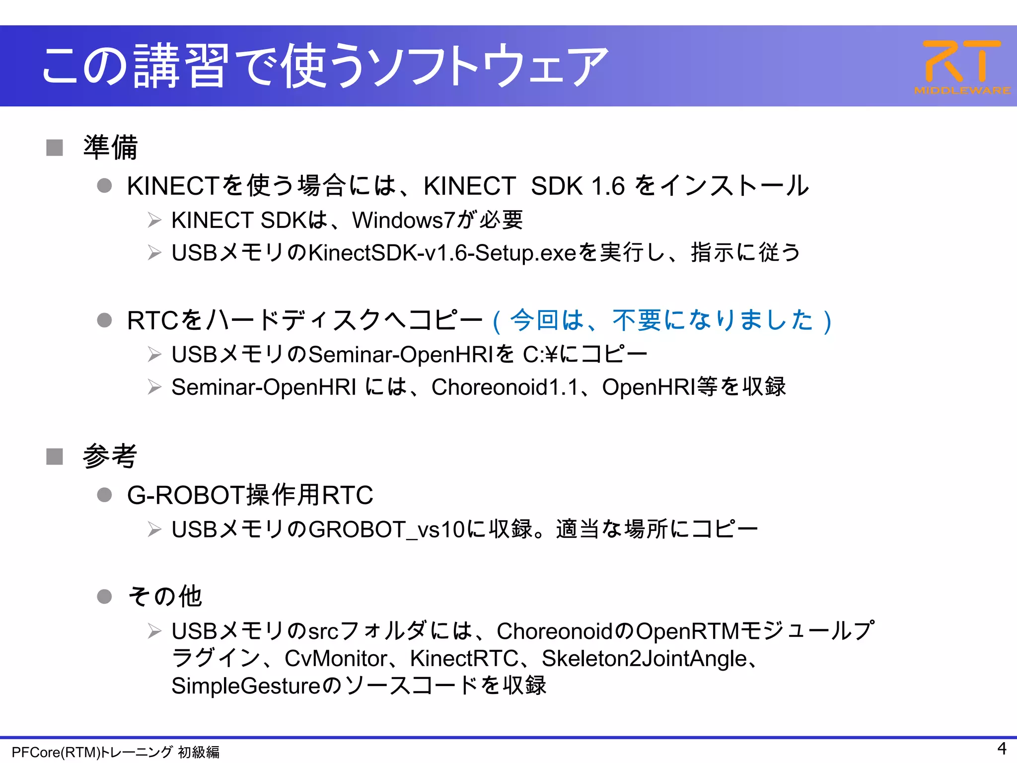 この講習で使うソフトウェア
    準備
         KINECTを使う場合には、KINECT SDK 1.6 をインストール
              KINECT SDKは、Windows7が必要
              USBメモリのKinectSDK-v1.6-Setup.exeを実行し、指示に従う


         RTCをハードディスクへコピー（今回は、不要になりました）
              USBメモリのSeminar-OpenHRIを C:¥にコピー
              Seminar-OpenHRI には、Choreonoid1.1、OpenHRI等を収録


    参考
         G-ROBOT操作用RTC
              USBメモリのGROBOT_vs10に収録。適当な場所にコピー


         その他
              USBメモリのsrcフォルダには、ChoreonoidのOpenRTMモジュールプ
               ラグイン、CvMonitor、KinectRTC、Skeleton2JointAngle、
               SimpleGestureのソースコードを収録

PFCore(RTM)トレーニング 初級編                                          4
 