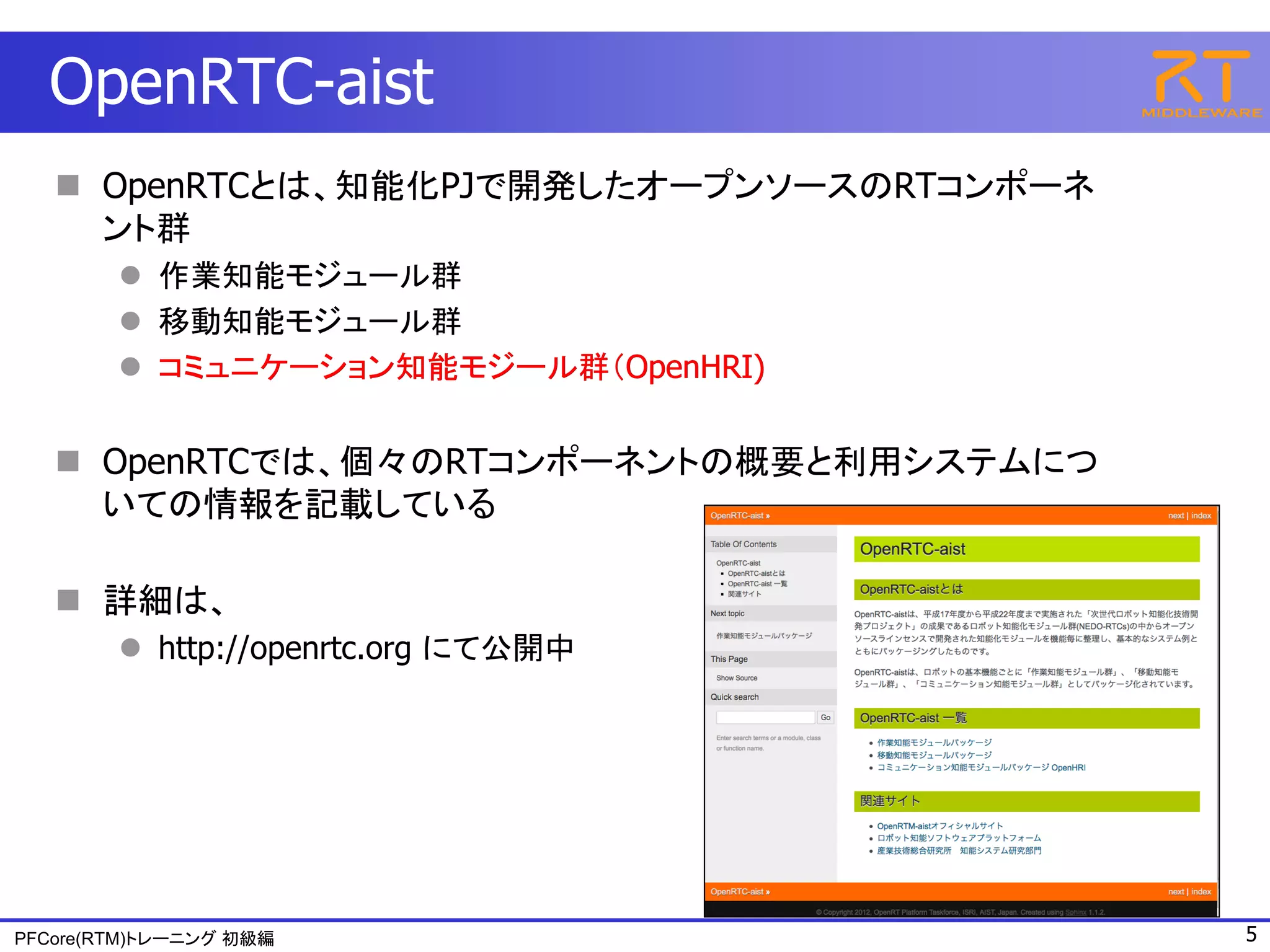 OpenRTC-aist
    OpenRTCとは、知能化PJで開発したオープンソースのRTコンポーネ
     ント群
         作業知能モジュール群
         移動知能モジュール群
         コミュニケーション知能モジール群（OpenHRI)


    OpenRTCでは、個々のRTコンポーネントの概要と利用システムにつ
     いての情報を記載している

    詳細は、
         http://openrtc.org にて公開中




PFCore(RTM)トレーニング 初級編                      5
 