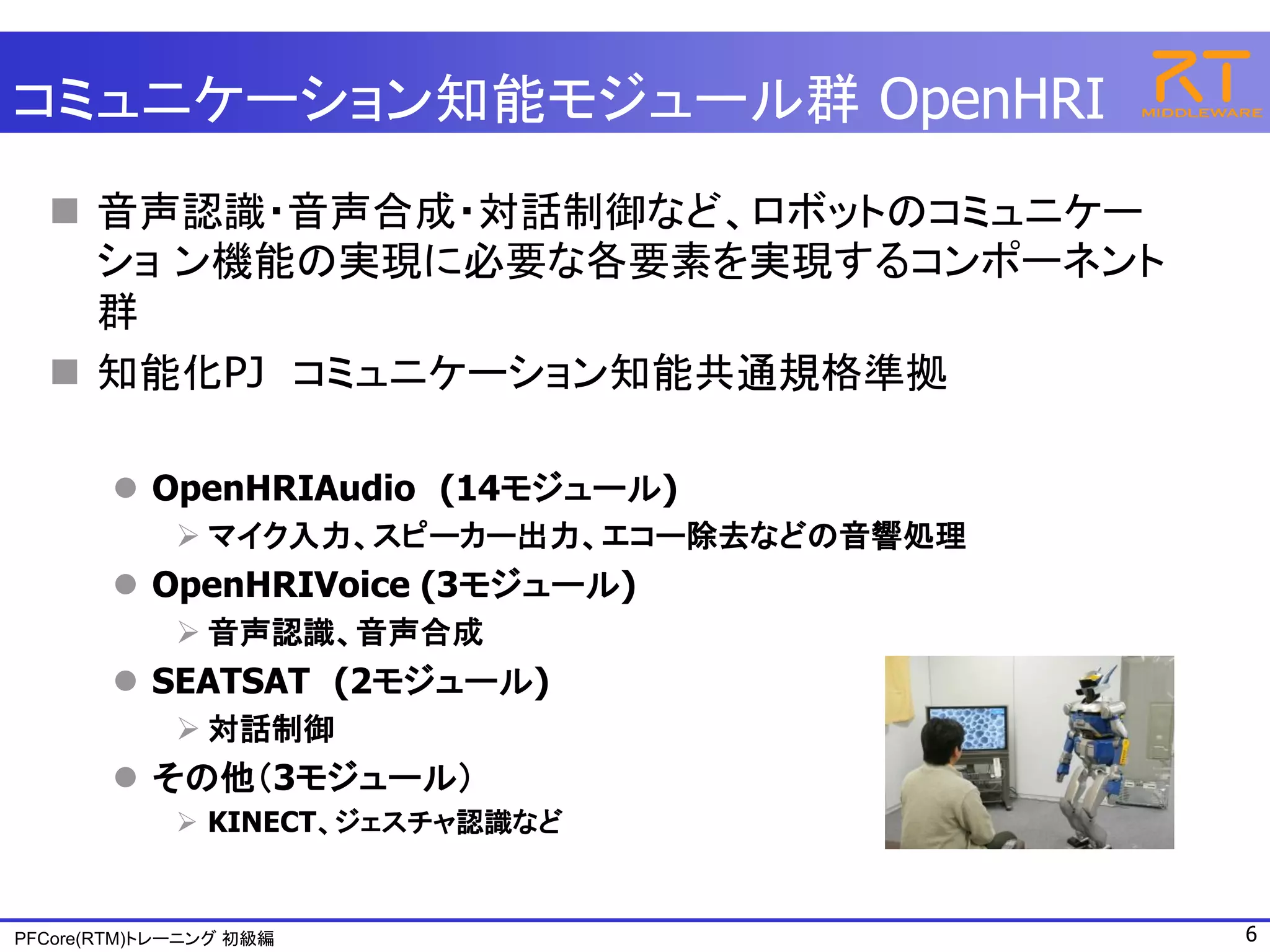 コミュニケーション知能モジュール群 OpenHRI
   音声認識・音声合成・対話制御など、ロボットのコミュニケー
    ショ ン機能の実現に必要な各要素を実現するコンポーネント
    群
   知能化PJ コミュニケーション知能共通規格準拠

        OpenHRIAudio (14モジュール)
              マイク入力、スピーカー出力、エコー除去などの音響処理
        OpenHRIVoice (3モジュール)
              音声認識、音声合成
        SEATSAT (2モジュール)
              対話制御
        その他（3モジュール）
              KINECT、ジェスチャ認識など


PFCore(RTM)トレーニング 初級編                       6
 