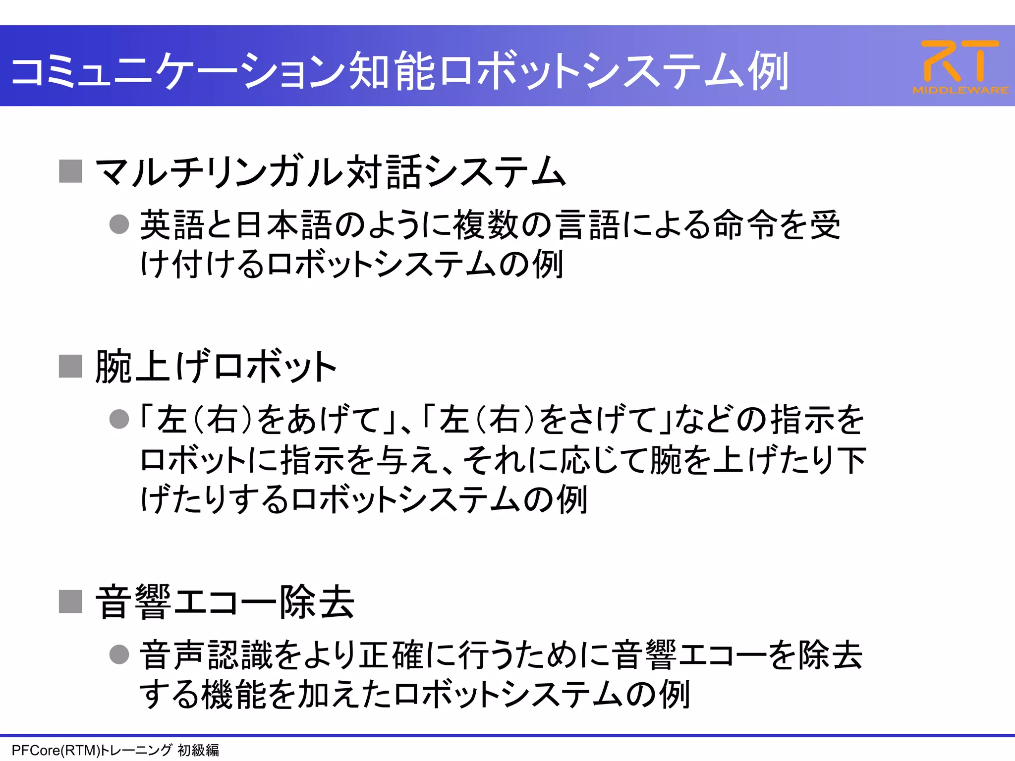 コミュニケーション知能ロボットシステム例

     マルチリンガル対話システム
          英語と日本語のように複数の言語による命令を受
           け付けるロボットシステムの例


     腕上げロボット
          「左（右）をあげて」、「左（右）をさげて」などの指示を
           ロボットに指示を与え、それに応じて腕を上げたり下
           げたりするロボットシステムの例


     音響エコー除去
          音声認識をより正確に行うために音響エコーを除去
           する機能を加えたロボットシステムの例
PFCore(RTM)トレーニング 初級編
 