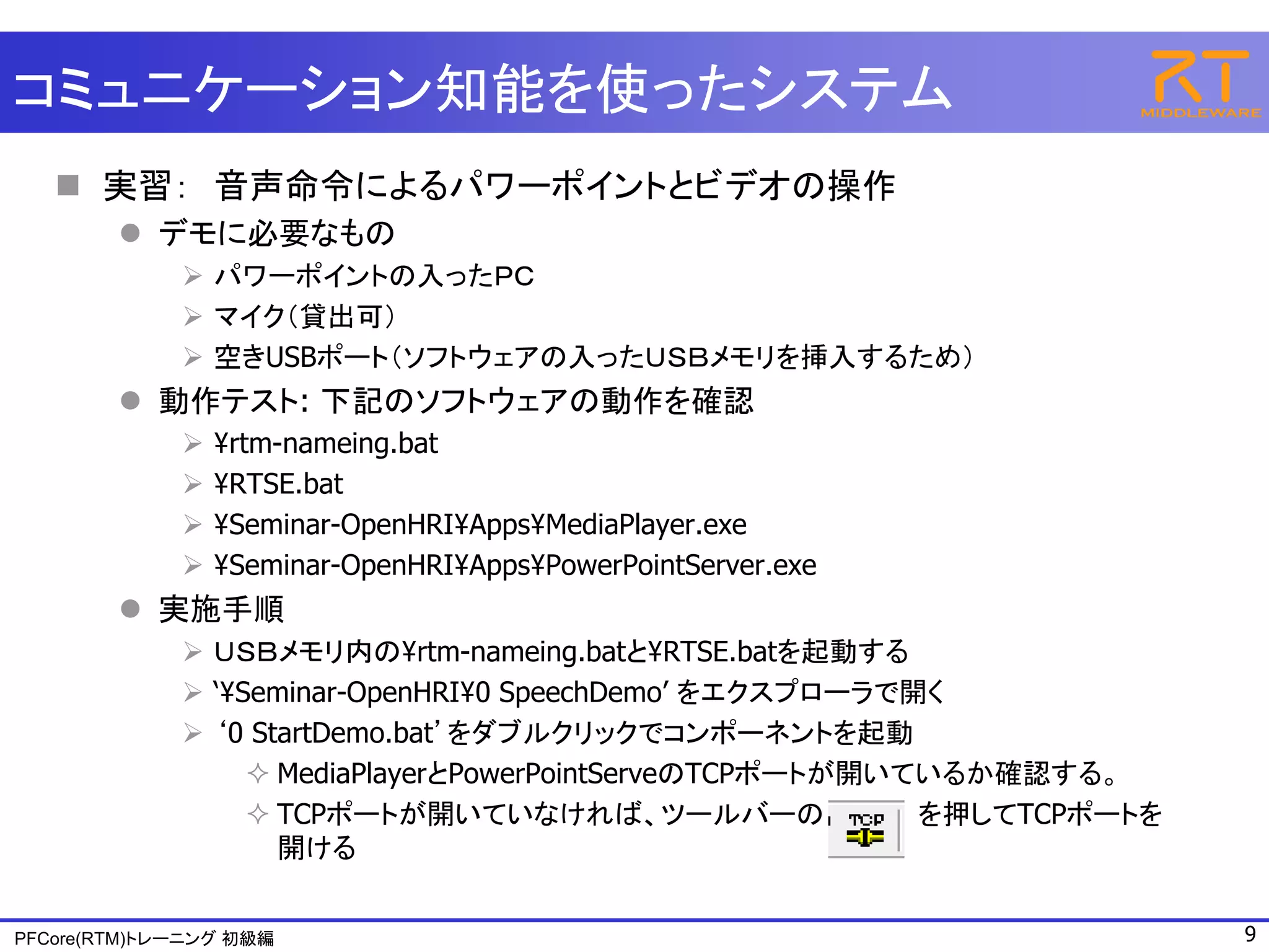 コミュニケーション知能を使ったシステム
    実習： 音声命令によるパワーポイントとビデオの操作
         デモに必要なもの
              パワーポイントの入ったＰＣ
              マイク（貸出可）
              空きUSBポート（ソフトウェアの入ったＵＳＢメモリを挿入するため）
         動作テスト: 下記のソフトウェアの動作を確認
                ¥rtm-nameing.bat
                ¥RTSE.bat
                ¥Seminar-OpenHRI¥Apps¥MediaPlayer.exe
                ¥Seminar-OpenHRI¥Apps¥PowerPointServer.exe
         実施手順
              ＵＳＢメモリ内の¥rtm-nameing.batと¥RTSE.batを起動する
              ‘¥Seminar-OpenHRI¥0 SpeechDemo’ をエクスプローラで開く
              ‘0 StartDemo.bat’をダブルクリックでコンポーネントを起動
                   MediaPlayerとPowerPointServeのTCPポートが開いているか確認する。
                   TCPポートが開いていなければ、ツールバーの                を押してTCPポートを
                    開ける


PFCore(RTM)トレーニング 初級編                                                   9
 