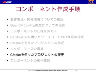 コンポーネント作成手順
●
    動作環境・開発環境についての確認
●
    OpenCVとcvFlip関数についての確認
●
    コンポーネントの仕様を決める
●
    RTCBuilderを用いたソースコードのひな形の作成
●
    CMakeを使ったプロジェクトの作成
●
    ヘッダ、ソースの編集
●
    CMakeを使ったプロジェクトの変更
●
    コンポーネントの動作確認

                             10
 