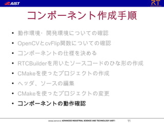 コンポーネント作成手順
●
    動作環境・開発環境についての確認
●
    OpenCVとcvFlip関数についての確認
●
    コンポーネントの仕様を決める
●
    RTCBuilderを用いたソースコードのひな形の作成
●
    CMakeを使ったプロジェクトの作成
●
    ヘッダ、ソースの編集
●
    CMakeを使ったプロジェクトの変更
●
    コンポーネントの動作確認

                             11
 