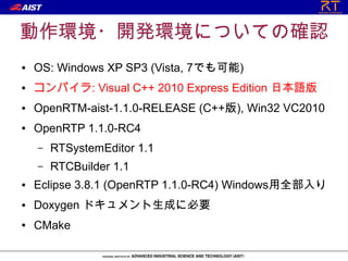 動作環境・開発環境についての確認
●   OS: Windows XP SP3 (Vista, 7でも可能)
●   コンパイラ: Visual C++ 2010 Express Edition 日本語版
●   OpenRTM-aist-1.1.0-RELEASE (C++版), Win32 VC2010
●   OpenRTP 1.1.0-RC4
    –   RTSystemEditor 1.1
    –   RTCBuilder 1.1
●   Eclipse 3.8.1 (OpenRTP 1.1.0-RC4) Windows用全部入り
●   Doxygen ドキュメント生成に必要
●   CMake
 