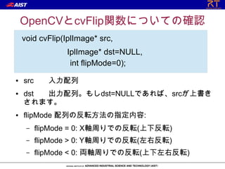 OpenCVとcvFlip関数についての確認
    void cvFlip(IplImage* src,
             　 IplImage* dst=NULL,
             　　int flipMode=0);
●   src     入力配列
●   dst 出力配列。もしdst=NULLであれば、srcが上書き
    されます。
●   flipMode 配列の反転方法の指定内容:
     –    flipMode = 0: X軸周りでの反転(上下反転)
     –    flipMode > 0: Y軸周りでの反転(左右反転)
     –    flipMode < 0: 両軸周りでの反転(上下左右反転)
 