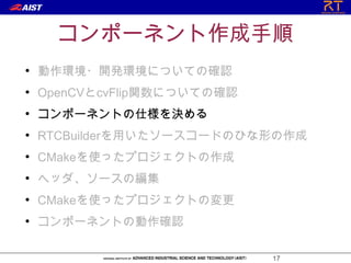 コンポーネント作成手順
●
    動作環境・開発環境についての確認
●
    OpenCVとcvFlip関数についての確認
●
    コンポーネントの仕様を決める
●
    RTCBuilderを用いたソースコードのひな形の作成
●
    CMakeを使ったプロジェクトの作成
●
    ヘッダ、ソースの編集
●
    CMakeを使ったプロジェクトの変更
●
    コンポーネントの動作確認

                             17
 