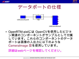 データポートの仕様



●   OpenRTM-aistには OpenCVを使用したビジョ
    ン関連のコンポーネントがサンプルとして付属
    しています。これらのコンポーネントのデータ
    ポートは画像の入出力に以下のような
    CameraImage 型を使用しています。
    詳細はwebページを確認してください。
 
