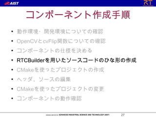 コンポーネント作成手順
●
    動作環境・開発環境についての確認
●
    OpenCVとcvFlip関数についての確認
●
    コンポーネントの仕様を決める
●
    RTCBuilderを用いたソースコードのひな形の作成
●
    CMakeを使ったプロジェクトの作成
●
    ヘッダ、ソースの編集
●
    CMakeを使ったプロジェクトの変更
●
    コンポーネントの動作確認

                             27
 