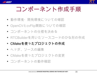 コンポーネント作成手順
●
    動作環境・開発環境についての確認
●
    OpenCVとcvFlip関数についての確認
●
    コンポーネントの仕様を決める
●
    RTCBuilderを用いたソースコードのひな形の作成
●
    CMakeを使ったプロジェクトの作成
●
    ヘッダ、ソースの編集
●
    CMakeを使ったプロジェクトの変更
●
    コンポーネントの動作確認

                             30
 