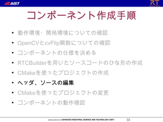 コンポーネント作成手順
●
    動作環境・開発環境についての確認
●
    OpenCVとcvFlip関数についての確認
●
    コンポーネントの仕様を決める
●
    RTCBuilderを用いたソースコードのひな形の作成
●
    CMakeを使ったプロジェクトの作成
●
    ヘッダ、ソースの編集
●
    CMakeを使ったプロジェクトの変更
●
    コンポーネントの動作確認

                             33
 