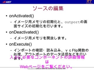ソースの編集
●   onActivated()
    –   イメージ用メモリの初期化と、outportの画
        面サイズの初期化を行います。
●   onDeactivated()
    –   イメージ用メモリを開放します。
●   onExecute()
    –インポートの確認・読み込み、ｖｃFlip関数の
     処理、アウトポートのデータ送信などを行い
    入力に必要なコンポーネントの詳細情報
     ます。
                は
         Webページをご覧ください。
 