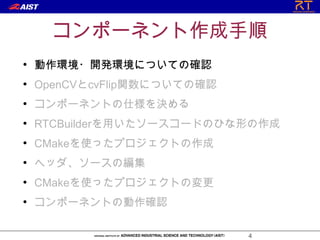 コンポーネント作成手順
●
    動作環境・開発環境についての確認
●
    OpenCVとcvFlip関数についての確認
●
    コンポーネントの仕様を決める
●
    RTCBuilderを用いたソースコードのひな形の作成
●
    CMakeを使ったプロジェクトの作成
●
    ヘッダ、ソースの編集
●
    CMakeを使ったプロジェクトの変更
●
    コンポーネントの動作確認

                             4
 