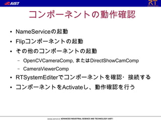 コンポーネントの動作確認
●   NameServiceの起動
●   Flipコンポーネントの起動
●   その他のコンポーネントの起動
    –   OpenCVCameraComp, またはDirectShowCamComp
    –   CameraViewerComp
●   RTSystemEditerでコンポーネントを確認・接続する
●   コンポーネントをActivateし、動作確認を行う
 