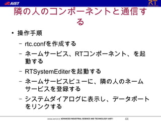 隣の人のコンポーネントと通信す
       る
●
    操作手順
    –   rtc.confを作成する
    –   ネームサービス、RTコンポーネント、を起
        動する
    –   RTSystemEditerを起動する
    –   ネームサービスビューに、隣の人のネーム
        サービスを登録する
    –   システムダイアログに表示し、データポート
        をリンクする
                              44
 