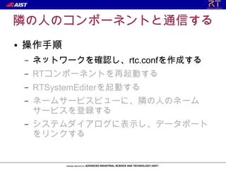 隣の人のコンポーネントと通信する
●   操作手順
    –   ネットワークを確認し、rtc.confを作成する
    –   RTコンポーネントを再起動する
    –   RTSystemEditerを起動する
    –   ネームサービスビューに、隣の人のネーム
        サービスを登録する
    –   システムダイアログに表示し、データポート
        をリンクする
 