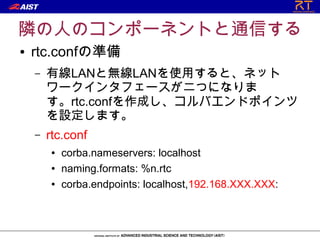 隣の人のコンポーネントと通信する
●   rtc.confの準備
    –   有線LANと無線LANを使用すると、ネット
        ワークインタフェースが二つになりま
        す。rtc.confを作成し、コルバエンドポインツ
        を設定します。
    –   rtc.conf
        ●   corba.nameservers: localhost
        ●   naming.formats: %n.rtc
        ●   corba.endpoints: localhost,192.168.XXX.XXX:
 