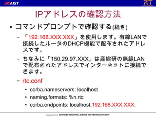 IPアドレスの確認方法
●   コマンドプロンプトで確認する(続き)
    –   「192.168.XXX.XXX」を使用します。有線LANで
        接続したルータのDHCP機能で配布されたアドレ
        スです。
    –   ちなみに「150.29.97.XXX」は産総研の無線LAN
        で配布されたアドレスでインターネットに接続で
        きます。
    –   rtc.conf
        ●   corba.nameservers: localhost
        ●   naming.formats: %n.rtc
        ●   corba.endpoints: localhost,192.168.XXX.XXX:
 