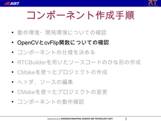 コンポーネント作成手順
●
    動作環境・開発環境についての確認
●
    OpenCVとcvFlip関数についての確認
●
    コンポーネントの仕様を決める
●
    RTCBuilderを用いたソースコードのひな形の作成
●
    CMakeを使ったプロジェクトの作成
●
    ヘッダ、ソースの編集
●
    CMakeを使ったプロジェクトの変更
●
    コンポーネントの動作確認

                             5
 