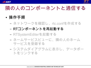 隣の人のコンポーネントと通信する
●   操作手順
    –   ネットワークを確認し、rtc.confを作成する
    –   RTコンポーネントを再起動する
    –   RTSystemEditerを起動する
    –   ネームサービスビューに、隣の人のネーム
        サービスを登録する
    –   システムダイアグラムに表示し、データポー
        トをリンクする
 