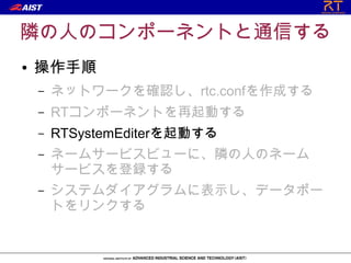 隣の人のコンポーネントと通信する
●   操作手順
    –   ネットワークを確認し、rtc.confを作成する
    –   RTコンポーネントを再起動する
    –   RTSystemEditerを起動する
    –   ネームサービスビューに、隣の人のネーム
        サービスを登録する
    –   システムダイアグラムに表示し、データポー
        トをリンクする
 