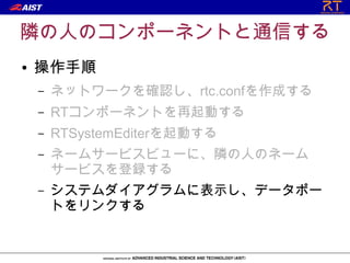 隣の人のコンポーネントと通信する
●   操作手順
    –   ネットワークを確認し、rtc.confを作成する
    –   RTコンポーネントを再起動する
    –   RTSystemEditerを起動する
    –   ネームサービスビューに、隣の人のネーム
        サービスを登録する
    –   システムダイアグラムに表示し、データポー
        トをリンクする
 