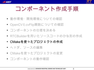 コンポーネント作成手順
●
    動作環境・開発環境についての確認
●
    OpenCVとcvFlip関数についての確認
●
    コンポーネントの仕様を決める
●
    RTCBuilderを用いたソースコードのひな形の作成
●
    CMakeを使ったプロジェクトの作成
●
    ヘッダ、ソースの編集
●
    CMakeを使ったプロジェクトの変更
●
    コンポーネントの動作確認

                             8
 