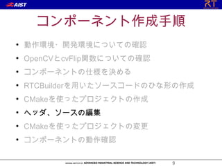 コンポーネント作成手順
●
    動作環境・開発環境についての確認
●
    OpenCVとcvFlip関数についての確認
●
    コンポーネントの仕様を決める
●
    RTCBuilderを用いたソースコードのひな形の作成
●
    CMakeを使ったプロジェクトの作成
●
    ヘッダ、ソースの編集
●
    CMakeを使ったプロジェクトの変更
●
    コンポーネントの動作確認

                             9
 