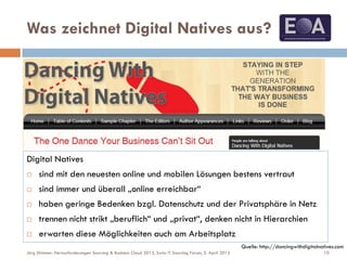 Was zeichnet Digital Natives aus?
Quelle: http://dancingwithdigitalnatives.com
Digital Natives
 sind mit den neuesten online und mobilen Lösungen bestens vertraut
 sind immer und überall „online erreichbar“
 haben geringe Bedenken bzgl. Datenschutz und der Privatsphäre in Netz
 trennen nicht strikt „beruflich“ und „privat“, denken nicht in Hierarchien
 erwarten diese Möglichkeiten auch am Arbeitsplatz
10Jörg Stimmer: Herausforderungen Sourcing & Business Cloud 2013, Swiss IT Sourcing Forum, 5. April 2013
 