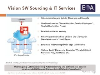  Hohe Automatisierung bei der Steuerung und Kontrolle
 Vereinheitlichen bei Dienste-Modulen „Service Catalogues“,
Vergleichbarkeit bei Preisen
 Ein standardisierter Vertrag
 Hohe Vergleichbarkeit bei Qualität und Leistung von
Dienstleistern und z.T. auch Teams
 Einfachere Wechselmöglichkeit bzgl. Dienstleistern
 Weitere SaaS* Dienste wie Simulation Wirtschaftlichkeit,
Know-how Pool, Marktplatz etc.
Vision SW Sourcing & IT Services
Details z.B. unter http://nearshoreamericas.com/services-integration-nearshore-delivery/
* Software as a Service
Überzeugung: „Standardisierung, Automatisierung und Software as a Service
bietet gerade KMUs neue Chancen beim Offshoring/Nearshoring“
15Jörg Stimmer: Herausforderungen Sourcing & Business Cloud 2013, Swiss IT Sourcing Forum, 5. April 2013
 