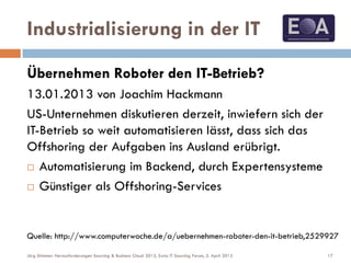 Industrialisierung in der IT
Übernehmen Roboter den IT-Betrieb?
13.01.2013 von Joachim Hackmann
US-Unternehmen diskutieren derzeit, inwiefern sich der
IT-Betrieb so weit automatisieren lässt, dass sich das
Offshoring der Aufgaben ins Ausland erübrigt.
 Automatisierung im Backend, durch Expertensysteme
 Günstiger als Offshoring-Services
Quelle: http://www.computerwoche.de/a/uebernehmen-roboter-den-it-betrieb,2529927
17Jörg Stimmer: Herausforderungen Sourcing & Business Cloud 2013, Swiss IT Sourcing Forum, 5. April 2013
 