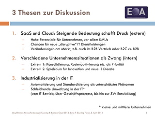 3 Thesen zur Diskussion
1. SaaS und Cloud: Steigende Bedeutung schafft Druck (extern)
 Hohe Potenziale für Unternehmen, vor allem KMUs
 Chancen für neue „disruptive“ IT Dienstleistungen
 Veränderungen am Markt, z.B. auch im B2B Vertrieb oder B2C vs. B2B
2. Verschiedene Unternehmenssituationen als Zwang (intern)
 Extrem 1: Konsolidierung, Kostenoptimierung etc. als Priorität
 Extrem 2: Spielraum für Innovation und neue IT Dienste
3. Industrialisierung in der IT
 Automatisierung und Standardisierung als unterschätztes Phänomen
 Schleichende Umwälzung in der IT“
(vom IT Betrieb, über Geschäftsprozesse, bis hin zur SW Entwicklung)
2Jörg Stimmer: Herausforderungen Sourcing & Business Cloud 2013, Swiss IT Sourcing Forum, 5. April 2013
* kleine und mittlere Unternehmen
 