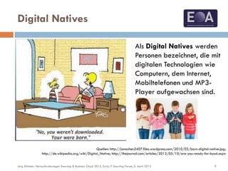 Digital Natives
Quellen: http://janachen2407.files.wordpress.com/2010/03/born-digital-native.jpg;
http://de.wikipedia.org/wiki/Digital_Native; http://thejournal.com/articles/2012/05/10/are-you-ready-for-byod.aspx
Als Digital Natives werden
Personen bezeichnet, die mit
digitalen Technologien wie
Computern, dem Internet,
Mobiltelefonen und MP3-
Player aufgewachsen sind.
9Jörg Stimmer: Herausforderungen Sourcing & Business Cloud 2013, Swiss IT Sourcing Forum, 5. April 2013
 