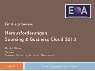 Einstiegsthesen:
Herausforderungen
Sourcing & Business Cloud 2013
Dr. Jörg Stimmer
Vorstand
European Outsourcing Association Germany e.V.
5. April 2013 Swiss IT Sourcing Forum, KKL Luzern
 