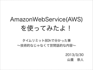 AmazonWebService(AWS)
   を使ってみたよ！
    タイムリミット80hで分かった事
  ∼技術的なじゃなくて世間話的な内容∼

                2013/3/30
                 山重 崇人
 