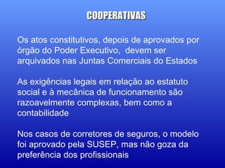 Os atos constitutivos, depois de aprovados por
órgão do Poder Executivo, devem ser
arquivados nas Juntas Comerciais do Estados
As exigências legais em relação ao estatuto
social e à mecânica de funcionamento são
razoavelmente complexas, bem como a
contabilidade
Nos casos de corretores de seguros, o modelo
foi aprovado pela SUSEP, mas não goza da
preferência dos profissionais
COOPERATIVASCOOPERATIVAS
 