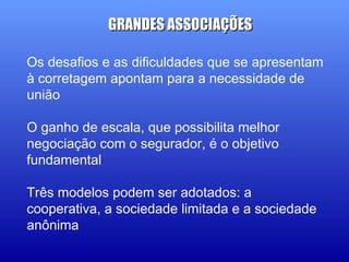 Os desafios e as dificuldades que se apresentam
à corretagem apontam para a necessidade de
união
O ganho de escala, que possibilita melhor
negociação com o segurador, é o objetivo
fundamental
Três modelos podem ser adotados: a
cooperativa, a sociedade limitada e a sociedade
anônima
GRANDES ASSOCIAÇÕESGRANDES ASSOCIAÇÕES
 