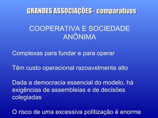 COOPERATIVA E SOCIEDADE
ANÔNIMA
Complexas para fundar e para operar
Têm custo operacional razoavelmente alto
Dada a democracia essencial do modelo, há
exigências de assembleias e de decisões
colegiadas
O risco de uma excessiva politização é enorme
GRANDES ASSOCIAÇÕES - comparativosGRANDES ASSOCIAÇÕES - comparativos
 
