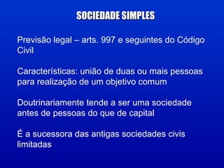 Previsão legal – arts. 997 e seguintes do Código
Civil
Características: união de duas ou mais pessoas
para realização de um objetivo comum
Doutrinariamente tende a ser uma sociedade
antes de pessoas do que de capital
É a sucessora das antigas sociedades civis
limitadas
SOCIEDADE SIMPLESSOCIEDADE SIMPLES
 