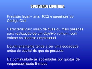 Previsão legal – arts. 1052 e seguintes do
Código Civil
Características: união de duas ou mais pessoas
para realização de um objetivo comum, com
ênfase no aspecto empresarial
Doutrinariamente tende a ser uma sociedade
antes de capital do que de pessoas
Dá continuidade às sociedades por quotas de
responsabilidade limitada
SOCIEDADE LIMITADASOCIEDADE LIMITADA
 