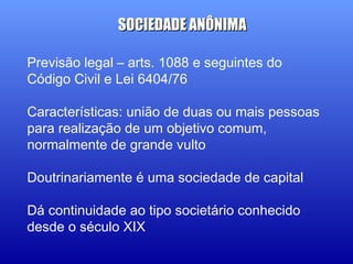 Previsão legal – arts. 1088 e seguintes do
Código Civil e Lei 6404/76
Características: união de duas ou mais pessoas
para realização de um objetivo comum,
normalmente de grande vulto
Doutrinariamente é uma sociedade de capital
Dá continuidade ao tipo societário conhecido
desde o século XIX
SOCIEDADE ANÔNIMASOCIEDADE ANÔNIMA
 