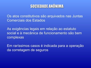 Os atos constitutivos são arquivados nas Juntas
Comerciais dos Estados
As exigências legais em relação ao estatuto
social e à mecânica de funcionamento são bem
complexas
Em raríssimos casos é indicada para a operação
da corretagem de seguros
SOCIEDADE ANÔNIMASOCIEDADE ANÔNIMA
 