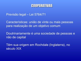 Previsão legal – Lei 5764/71
Características: união de vinte ou mais pessoas
para realização de um objetivo comum
Doutrinariamente é uma sociedade de pessoas e
não de capital
Têm sua origem em Rochdale (Inglaterra), no
século XIX
COOPERATIVASCOOPERATIVAS
 
