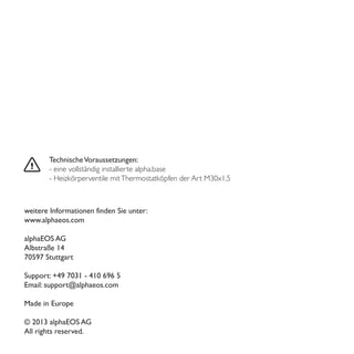 TechnischeVoraussetzungen:
- eine vollständig installierte alpha.base
- Heizkörperventile mitThermostatköpfen der Art M30x1,5
weitere Informationen finden Sie unter:
www.alphaeos.com
alphaEOS AG
Albstraße 14
70597 Stuttgart
Support: +49 7031 - 410 696 5
Email: support@alphaeos.com
Made in Europe
© 2013 alphaEOS AG
All rights reserved.
 