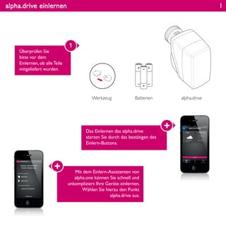 alpha.drive einlernen
Überprüfen Sie
bitte vor dem
Einlernen, ob alle Teile
mitgeliefert wurden.
1
Werkzeug alpha.driveBatterien
Das Einlernen das alpha.drive
starten Sie durch das bestätigen des
Einlern-Buttons.
Mit dem Einlern-Assistenten von
alpha.one können Sie schnell und
unkompliziert Ihre Geräte einlernen.
Wählen Sie hierzu den Punkt
alpha.drive aus.
1
 