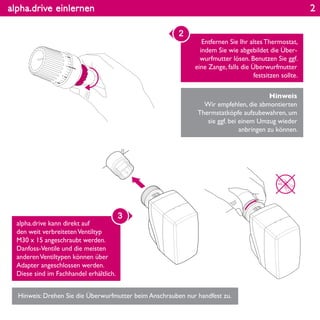 alpha.drive einlernen
Entfernen Sie Ihr altes Thermostat,
indem Sie wie abgebildet die Über-
wurfmutter lösen. Benutzen Sie ggf.
eine Zange, falls die Überwurfmutter
festsitzen sollte.
2
alpha.drive kann direkt auf
den weit verbreitetenVentiltyp
M30 x 15 angeschraubt werden.
Danfoss-Ventile und die meisten
anderenVentiltypen können über
Adapter angeschlossen werden.
Diese sind im Fachhandel erhältlich.
Hinweis: Drehen Sie die Überwurfmutter beim Anschrauben nur handfest zu.
Hinweis
Wir empfehlen, die abmontierten
Thermstatköpfe aufzubewahren, um
sie ggf. bei einem Umzug wieder
anbringen zu können.
3
23
4
5
2
 