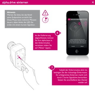 alpha.drive einlernen
Hinweis
Warten Sie bitte, bis dasVentil
seine Endposition erreicht hat.
Diese Phase kann mehrere Minuten
dauern, dabei blinkt die LED. Sie
endet mit einem kurzen Signalton.
Ist die Kalibrierung
abgeschlossen, können
Sie Ihre alpha.base in
den Einlernmodus
versetzen, indem Sie
auf ‚Weiter‘ tippen.
6
Sobald der Einlernmodus aktiv ist,
betätigen Sie die rückseitige Einlerntaste.
Ein erfolgreiches Einlernen macht sich
durch 2 kurze Signaltöne bemerkbar.
Setzen Sie anschließend den Deckel
wieder auf.
7
4
 
