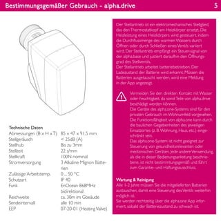 Bestimmungsgemäßer Gebrauch - alpha.drive
Wartung & Reinigung
Alle 1-2 Jahre müssen Sie die mitgelieferten Batterien
austauschen, damit eine Steuerung desVentils weiterhin
möglich ist.
Sie werden rechtzeitig über die alpha.one App infor-
miert, sobald der Batteriezustand zu schwach ist.
Technische Daten
Abmessungen (B x H xT)
Stellgeräusch
Stellhub
Stellzeit
Stellkraft
Stromversorgung
Zulässige Arbeitstemp.
Schutzart
Funk
Reichweite
Sendeintervall
EEP
85 x 47 x 91,5 mm
< 25dB (A)
Bis zu 3mm
22 s/mm
100N nominal
3 Alkaline Mignon Batte-
rien
0 ... 50 °C
IP 40
EnOcean 868MHz
bidirektional
ca. 30m im Gbeäude
alle 10 min
07-20-01 (HeatingValve)
Der Stellantrieb ist ein elektromechanisches Stellglied,
das denThermostatkopf am Heizkörper ersetzt. Die
Heizleistung eines Heizkörpers wird gesteuert, indem
die Durchflussmenge des warmen Wassers durch
Öffnen oder durch Schließen einesVentils variiert
wird. Der Stellantrieb empfängt ein Steuer-signal von
der alpha.base und justiert daraufhin den Öffnungs-
grad des Stellventils.
Der Stellantrieb arbeitet batteriebetrieben. Der
Ladezustand der Batterie wird erkannt. Müssen die
Batterien ausgetauscht werden, wird eine Meldung
in der App angezeigt.
Vermeiden Sie den direkten Kontakt mit Wasser
oder Feuchtigkeit, da sonstTeile von alpha.drive
beschädigt werden können.
Die Geräte des alpha.one-Systems sind für den
privaten Gebrauch im Wohnumfeld vorgesehen.
Die Funktionsfähigkeit von alpha.one kann durch
die baulichen Gegebenheiten des jeweiligen
Einsatzortes (z. B.Wohnung, Haus, etc.) einge-
schränkt sein.
Das alpha.one-System ist nicht geeignet zur
Steuerung von gesundheitsrelevanten oder
medizinischen Geräten. Jede andereVerwendung,
als die in dieser Bedienungsanleitung beschrie-
bene, ist nicht bestimmtungsgemäß und führt
zum Garantie- und Haftungsausschluss.
5
 